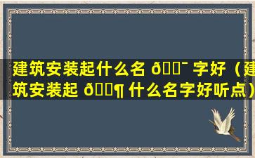 建筑安装起什么名 🐯 字好（建筑安装起 🐶 什么名字好听点）